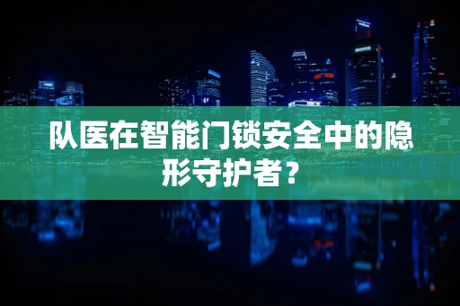 队医在智能门锁安全中的隐形守护者？