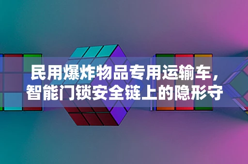 民用爆炸物品专用运输车，智能门锁安全链上的隐形守护者？