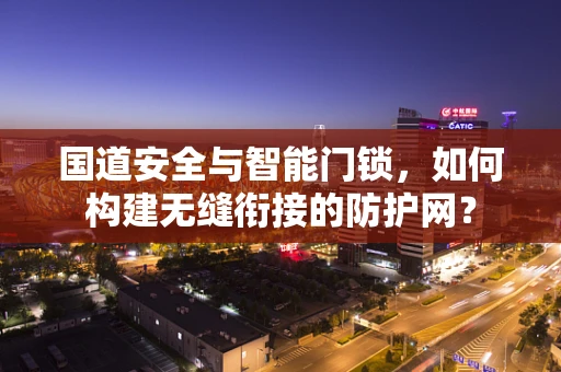 国道安全与智能门锁，如何构建无缝衔接的防护网？