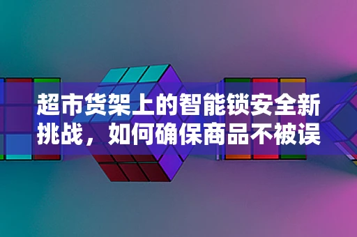 超市货架上的智能锁安全新挑战，如何确保商品不被误开？