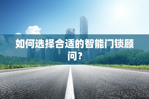 如何选择合适的智能门锁顾问？