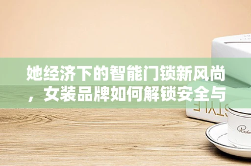 她经济下的智能门锁新风尚，女装品牌如何解锁安全与时尚的完美融合？