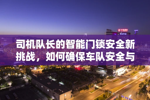 司机队长的智能门锁安全新挑战，如何确保车队安全与高效管理？