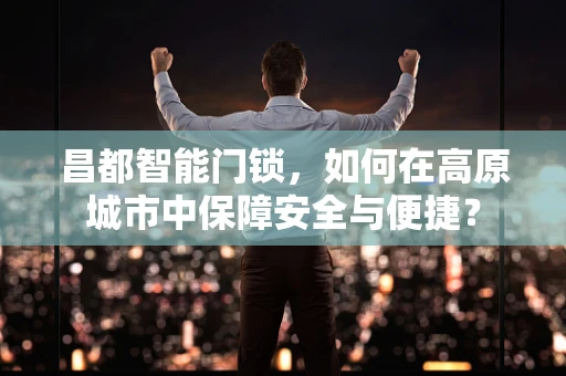 昌都智能门锁，如何在高原城市中保障安全与便捷？