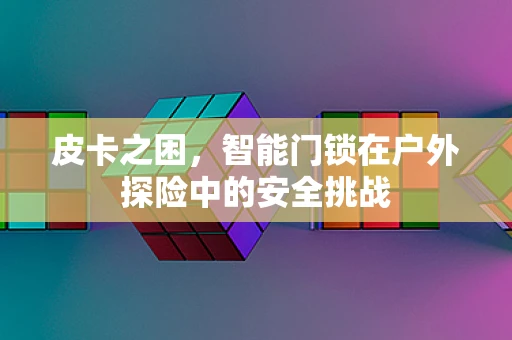 皮卡之困，智能门锁在户外探险中的安全挑战