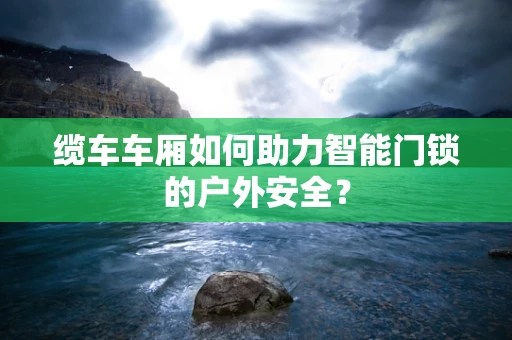 缆车车厢如何助力智能门锁的户外安全？