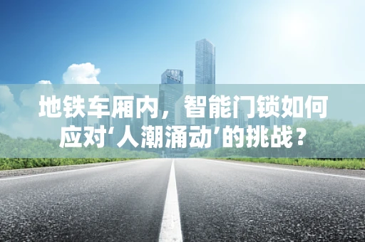 地铁车厢内，智能门锁如何应对‘人潮涌动’的挑战？