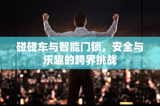 碰碰车与智能门锁，安全与乐趣的跨界挑战