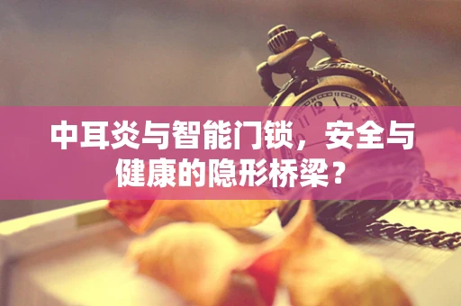 中耳炎与智能门锁，安全与健康的隐形桥梁？