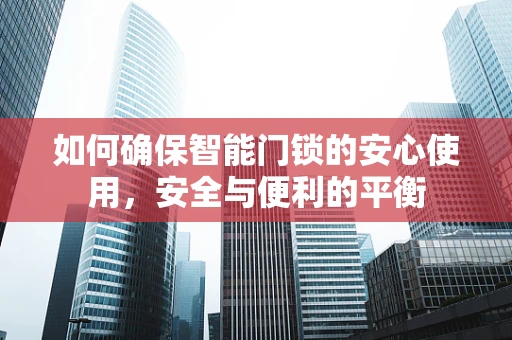 如何确保智能门锁的安心使用，安全与便利的平衡