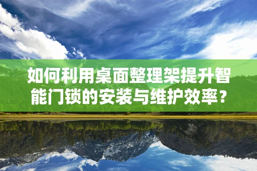 如何利用桌面整理架提升智能门锁的安装与维护效率？