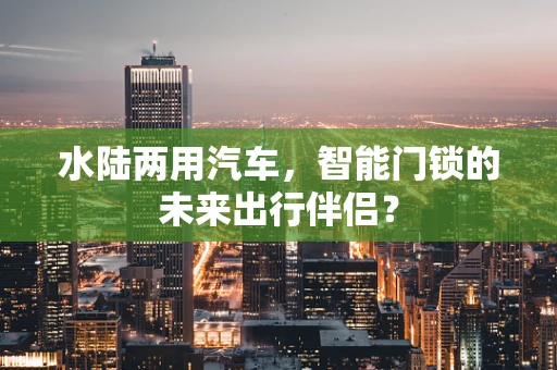 水陆两用汽车，智能门锁的未来出行伴侣？