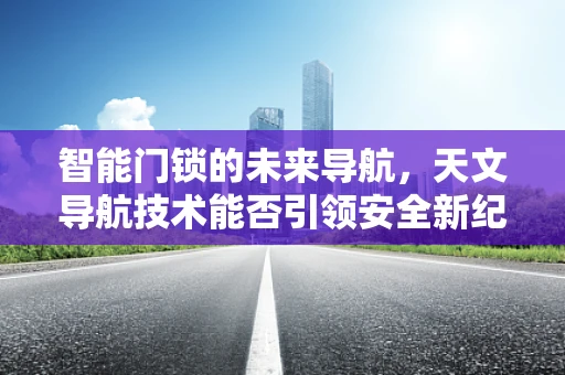 智能门锁的未来导航，天文导航技术能否引领安全新纪元？