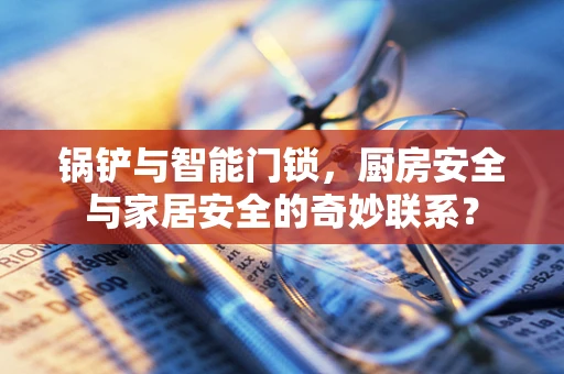 锅铲与智能门锁，厨房安全与家居安全的奇妙联系？