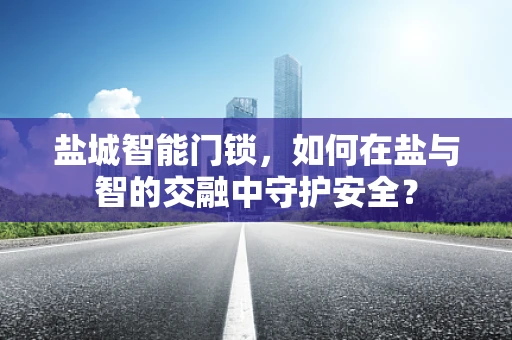盐城智能门锁，如何在盐与智的交融中守护安全？