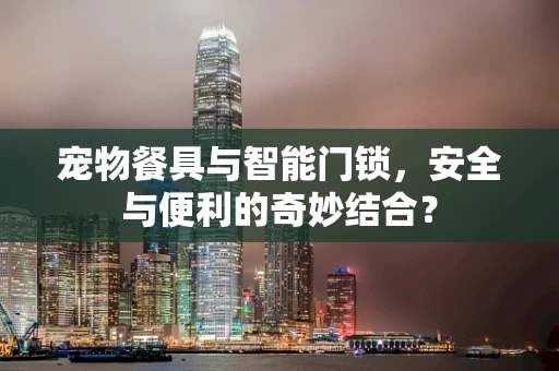 宠物餐具与智能门锁，安全与便利的奇妙结合？
