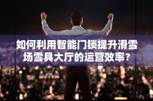 如何利用智能门锁提升滑雪场雪具大厅的运营效率？