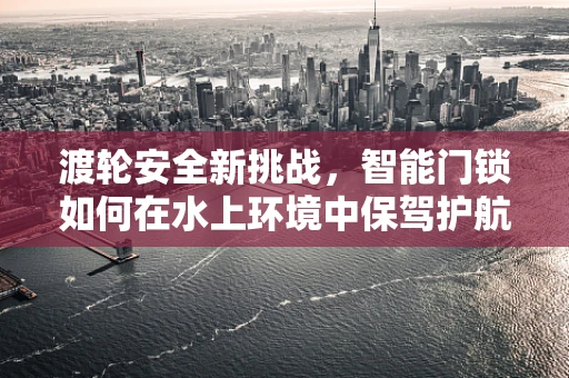 渡轮安全新挑战，智能门锁如何在水上环境中保驾护航？