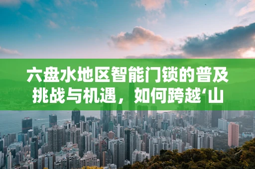 六盘水地区智能门锁的普及挑战与机遇，如何跨越‘山城’的独特考验？