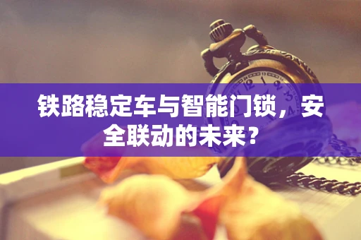 铁路稳定车与智能门锁，安全联动的未来？