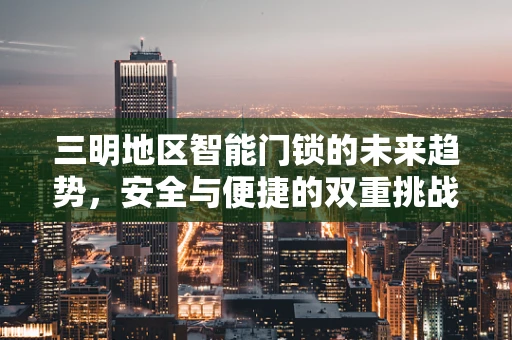 三明地区智能门锁的未来趋势，安全与便捷的双重挑战
