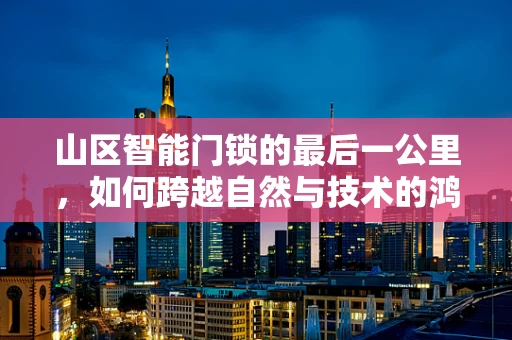 山区智能门锁的最后一公里，如何跨越自然与技术的鸿沟？