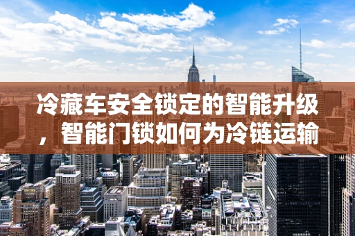 冷藏车安全锁定的智能升级，智能门锁如何为冷链运输保驾护航？