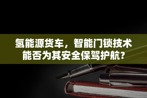 氢能源货车，智能门锁技术能否为其安全保驾护航？