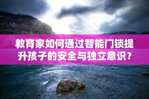 教育家如何通过智能门锁提升孩子的安全与独立意识？