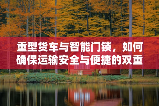 重型货车与智能门锁，如何确保运输安全与便捷的双重保障？