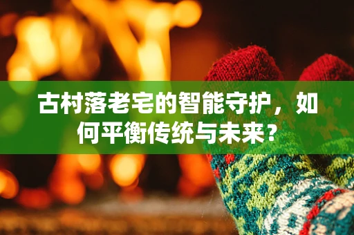古村落老宅的智能守护，如何平衡传统与未来？