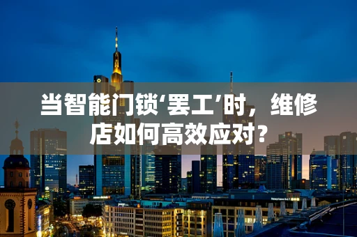 当智能门锁‘罢工’时，维修店如何高效应对？