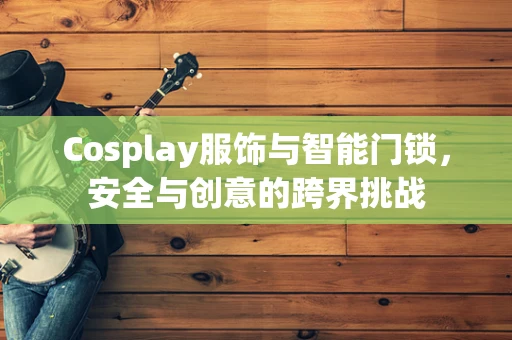 Cosplay服饰与智能门锁，安全与创意的跨界挑战
