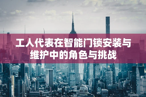 工人代表在智能门锁安装与维护中的角色与挑战