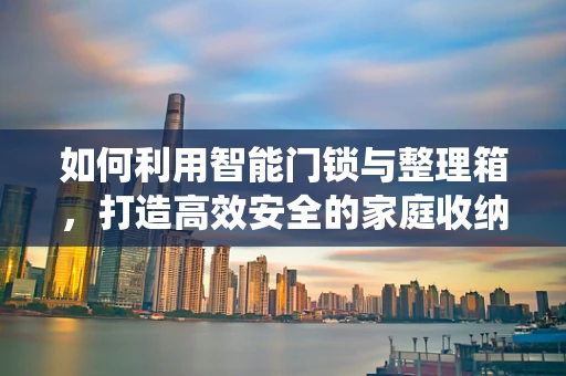 如何利用智能门锁与整理箱，打造高效安全的家庭收纳系统？
