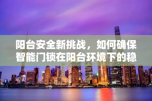 阳台安全新挑战，如何确保智能门锁在阳台环境下的稳定与安全？
