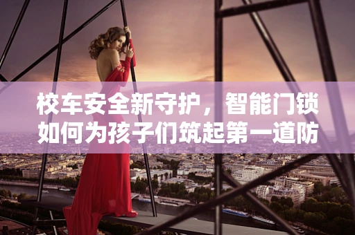 校车安全新守护，智能门锁如何为孩子们筑起第一道防线？