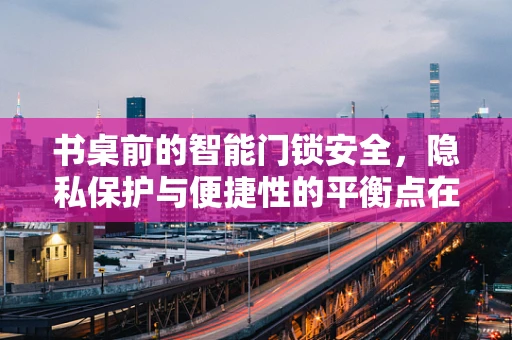 书桌前的智能门锁安全，隐私保护与便捷性的平衡点在哪里？