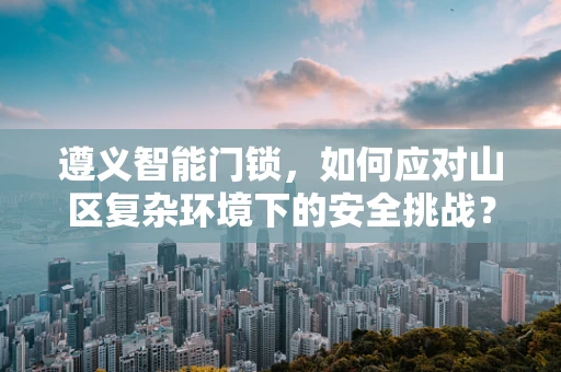 遵义智能门锁，如何应对山区复杂环境下的安全挑战？