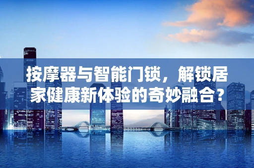 按摩器与智能门锁，解锁居家健康新体验的奇妙融合？