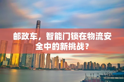 邮政车，智能门锁在物流安全中的新挑战？