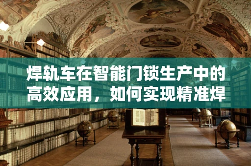 焊轨车在智能门锁生产中的高效应用，如何实现精准焊接与智能集成？