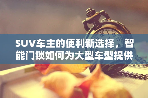 SUV车主的便利新选择，智能门锁如何为大型车型提供安全与便捷？