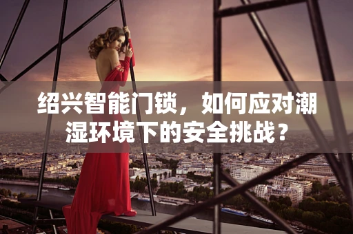 绍兴智能门锁，如何应对潮湿环境下的安全挑战？