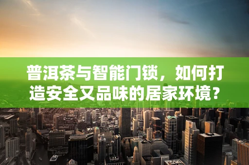 普洱茶与智能门锁，如何打造安全又品味的居家环境？