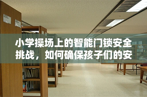 小学操场上的智能门锁安全挑战，如何确保孩子们的安心？