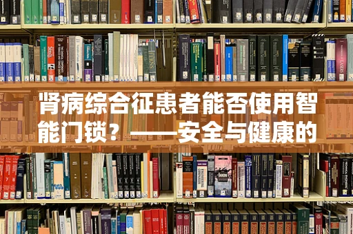 肾病综合征患者能否使用智能门锁？——安全与健康的双重考量