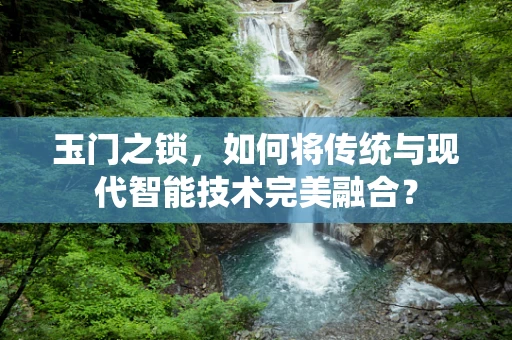 玉门之锁，如何将传统与现代智能技术完美融合？