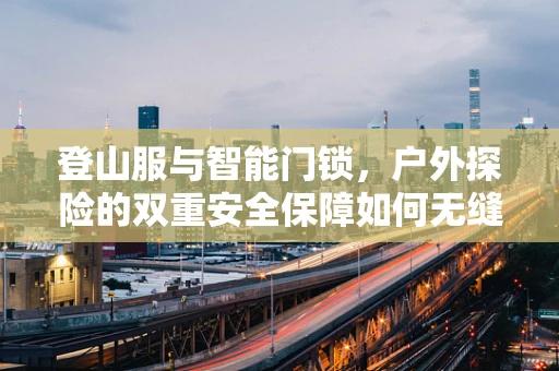 登山服与智能门锁，户外探险的双重安全保障如何无缝对接？