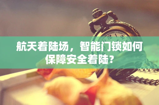 航天着陆场，智能门锁如何保障安全着陆？